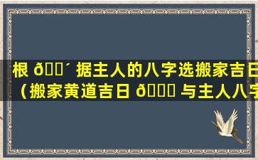 根 🐴 据主人的八字选搬家吉日（搬家黄道吉日 🐟 与主人八字有什么关系）